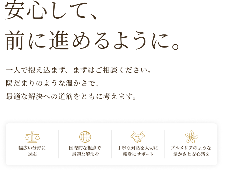 安心して、前に進めるように。一人で抱え込まず、まずはご相談ください。陽だまりのような温かさで、最適な解決への道筋をともに考えます。